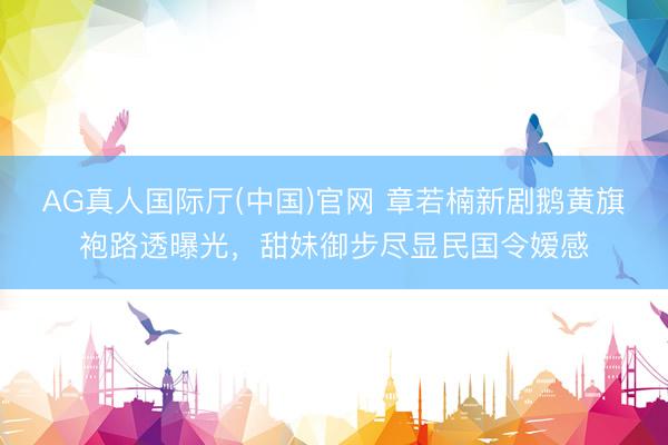 AG真人国际厅(中国)官网 章若楠新剧鹅黄旗袍路透曝光，甜妹御步尽显民国令嫒感