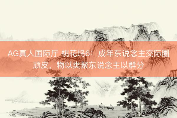 AG真人国际厅 桃花坞6：成年东说念主交际圈顽皮，物以类聚东说念主以群分