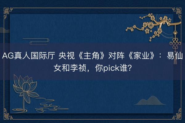 AG真人国际厅 央视《主角》对阵《家业》：易仙女和李祯，你pick谁？