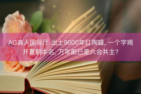 AG真人国际厅 出土9000年红陶罐, 一个字揭开夏朝本名, 万年前已是六合共主?