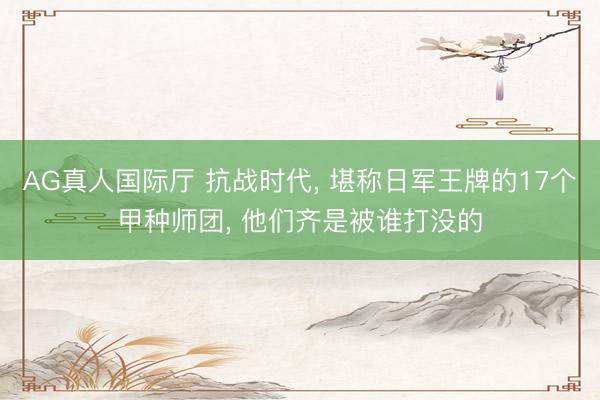 AG真人国际厅 抗战时代, 堪称日军王牌的17个甲种师团, 他们齐是被谁打没的