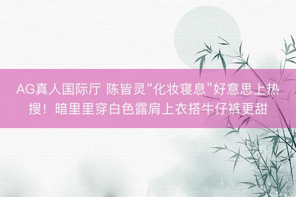 AG真人国际厅 陈皆灵“化妆寝息”好意思上热搜！暗里里穿白色露肩上衣搭牛仔裤更甜