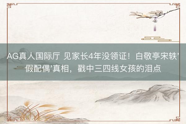 AG真人国际厅 见家长4年没领证！白敬亭宋轶'假配偶'真相，戳中三四线女孩的泪点