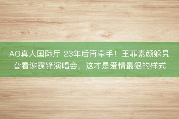 AG真人国际厅 23年后再牵手！王菲素颜躲旯旮看谢霆锋演唱会，这才是爱情最狠的样式