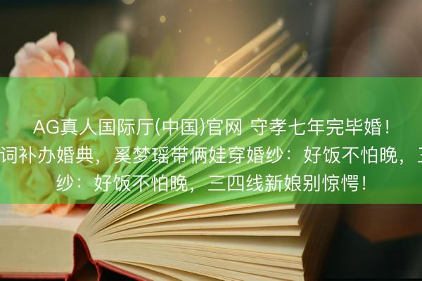 AG真人国际厅(中国)官网 守孝七年完毕婚！何猷君终了综艺誓词补办婚典，奚梦瑶带俩娃穿婚纱：好饭不怕晚，三四线新娘别惊愕！