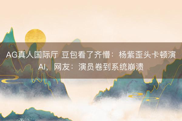 AG真人国际厅 豆包看了齐懵：杨紫歪头卡顿演AI，网友：演员卷到系统崩溃