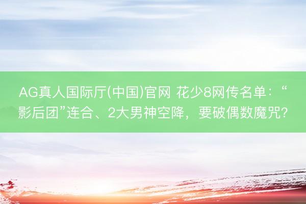 AG真人国际厅(中国)官网 花少8网传名单：“影后团”连合、2大男神空降，要破偶数魔咒？