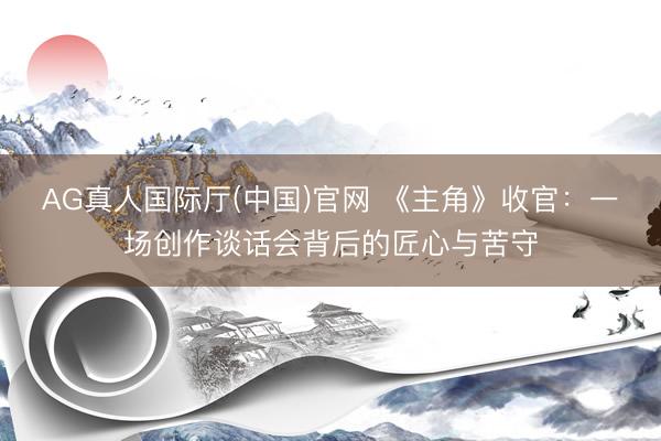 AG真人国际厅(中国)官网 《主角》收官:一场创作谈话会背后的匠心与苦守