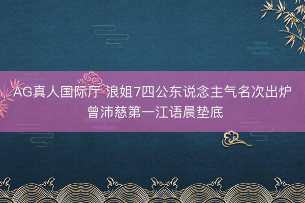 AG真人国际厅 浪姐7四公东说念主气名次出炉 曾沛慈第一江语晨垫底