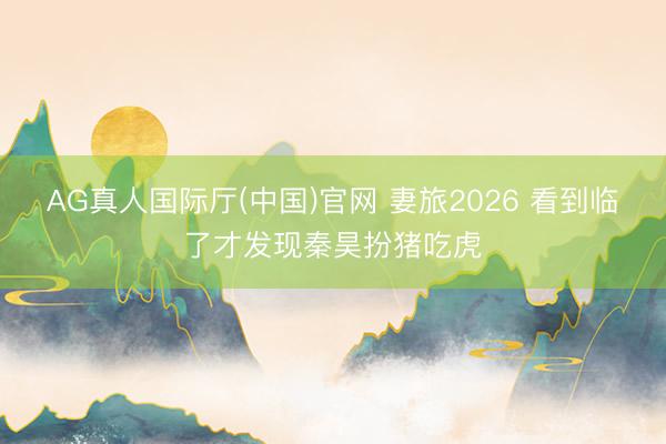 AG真人国际厅(中国)官网 妻旅2026 看到临了才发现秦昊扮猪吃虎