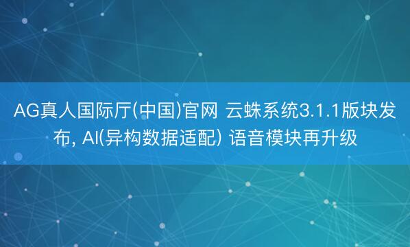 AG真人国际厅(中国)官网 云蛛系统3.1.1版块发布, AI(异构数据适配) 语音模块再升级