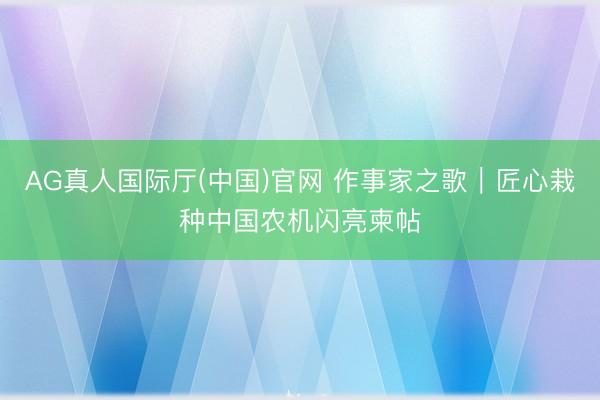 AG真人国际厅(中国)官网 作事家之歌｜匠心栽种中国农机闪亮柬帖