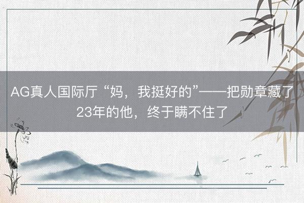 AG真人国际厅 “妈，我挺好的”——把勋章藏了23年的他，终于瞒不住了