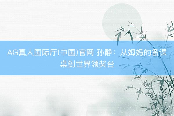 AG真人国际厅(中国)官网 孙静：从姆妈的备课桌到世界领奖台