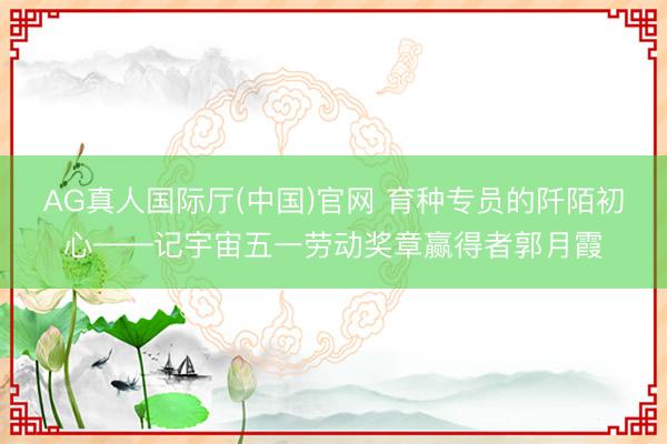 AG真人国际厅(中国)官网 育种专员的阡陌初心——记宇宙五一劳动奖章赢得者郭月霞