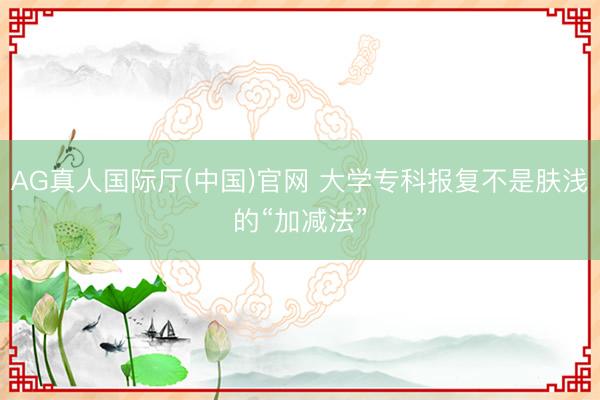 AG真人国际厅(中国)官网 大学专科报复不是肤浅的“加减法”