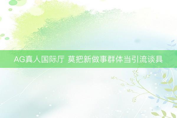 AG真人国际厅 莫把新做事群体当引流谈具