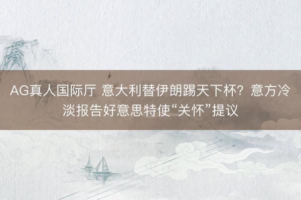 AG真人国际厅 意大利替伊朗踢天下杯？意方冷淡报告好意思特使“关怀”提议