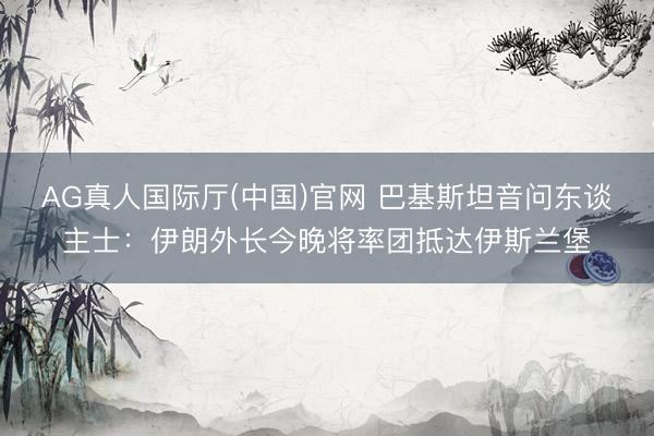 AG真人国际厅(中国)官网 巴基斯坦音问东谈主士：伊朗外长今晚将率团抵达伊斯兰堡