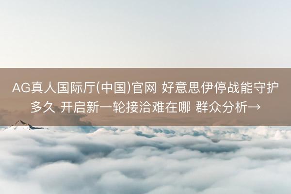 AG真人国际厅(中国)官网 好意思伊停战能守护多久 开启新一轮接洽难在哪 群众分析→