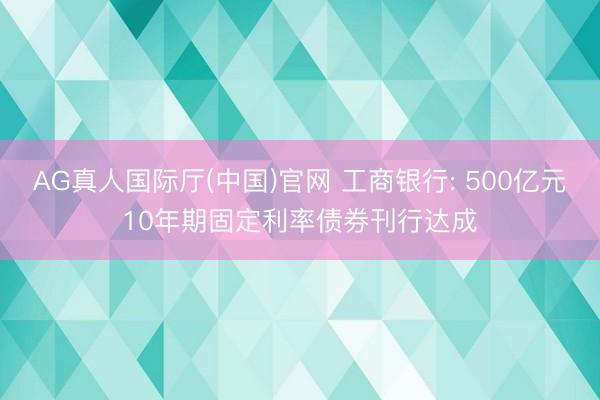 AG真人国际厅(中国)官网 工商银行: 500亿元10年期固定利率债券刊行达成