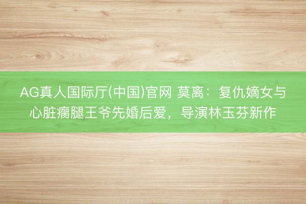 AG真人国际厅(中国)官网 莫离：复仇嫡女与心脏瘸腿王爷先婚后爱，导演林玉芬新作
