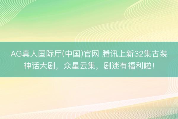 AG真人国际厅(中国)官网 腾讯上新32集古装神话大剧，众星云集，剧迷有福利啦！