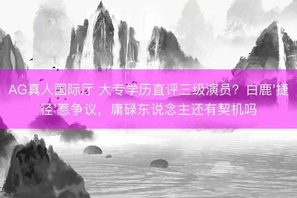 AG真人国际厅 大专学历直评三级演员？白鹿'捷径'惹争议，庸碌东说念主还有契机吗