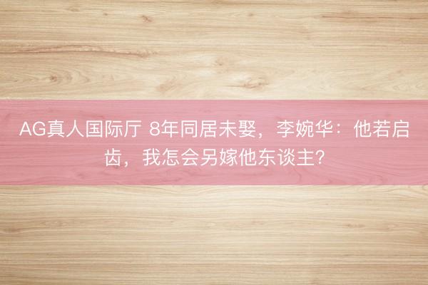 AG真人国际厅 8年同居未娶，李婉华：他若启齿，我怎会另嫁他东谈主？