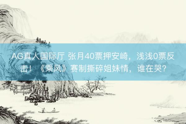AG真人国际厅 张月40票押安崎，浅浅0票反击！《乘风》赛制撕碎姐妹情，谁在哭？