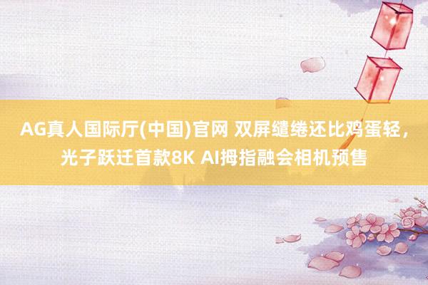 AG真人国际厅(中国)官网 双屏缱绻还比鸡蛋轻，光子跃迁首款8K AI拇指融会相机预售