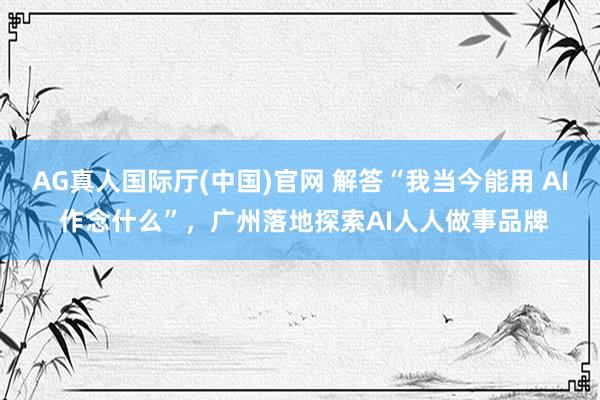 AG真人国际厅(中国)官网 解答“我当今能用 AI 作念什么”，广州落地探索AI人人做事品牌