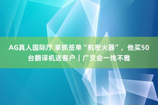 AG真人国际厅 掌抓签单“机密火器”,他买50台翻译机送客户|广交会一线不雅