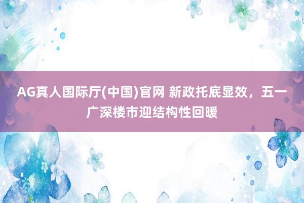 AG真人国际厅(中国)官网 新政托底显效，五一广深楼市迎结构性回暖