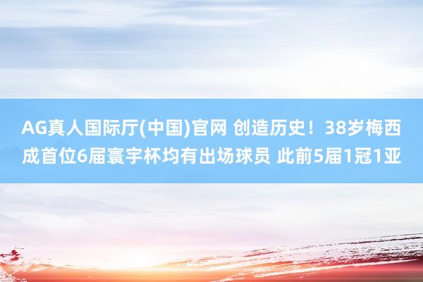 AG真人国际厅(中国)官网 创造历史！38岁梅西成首位6届寰宇杯均有出场球员 此前5届1冠1亚