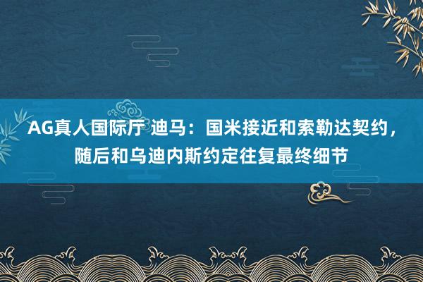 AG真人国际厅 迪马：国米接近和索勒达契约，随后和乌迪内斯约定往复最终细节