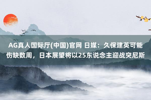 AG真人国际厅(中国)官网 日媒：久保建英可能伤缺数周，日本展望将以25东说念主迎战突尼斯