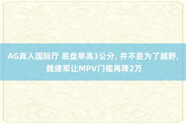 AG真人国际厅 底盘举高3公分, 并不是为了越野, 魏建军让MPV门槛再降2万