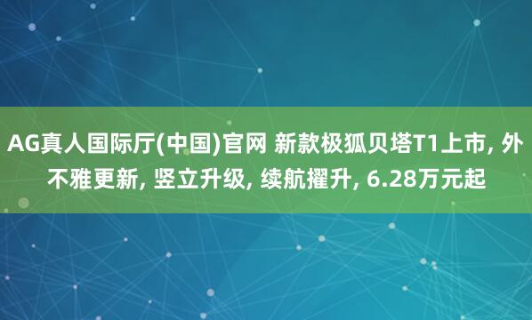AG真人国际厅(中国)官网 新款极狐贝塔T1上市， 外不雅更新， 竖立升级， 续航擢升， 6.28万元起