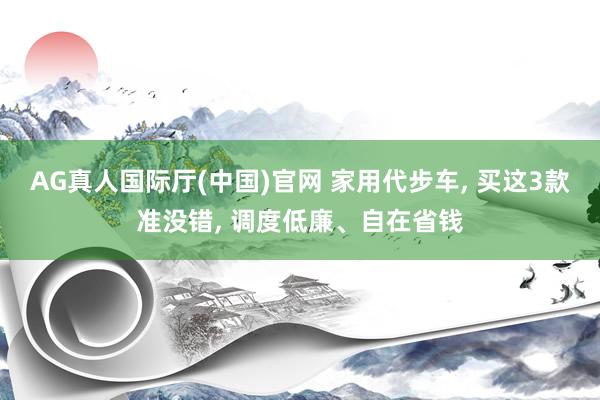 AG真人国际厅(中国)官网 家用代步车， 买这3款准没错， 调度低廉、自在省钱
