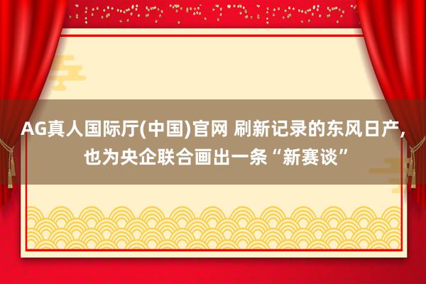 AG真人国际厅(中国)官网 刷新记录的东风日产， 也为央企联合画出一条“新赛谈”
