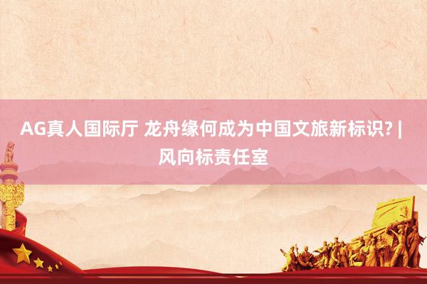 AG真人国际厅 龙舟缘何成为中国文旅新标识? | 风向标责任室