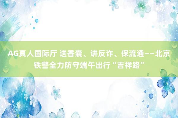 AG真人国际厅 送香囊、讲反诈、保流通——北京铁警全力防守端午出行“吉祥路”