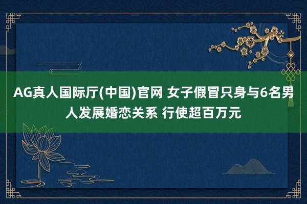 AG真人国际厅(中国)官网 女子假冒只身与6名男人发展婚恋关系 行使超百万元