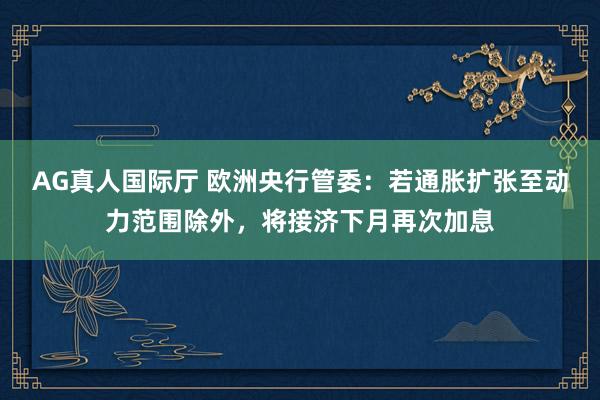 AG真人国际厅 欧洲央行管委：若通胀扩张至动力范围除外，将接济下月再次加息