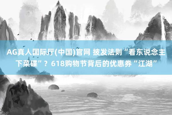 AG真人国际厅(中国)官网 披发法则“看东说念主下菜碟”？618购物节背后的优惠券“江湖”
