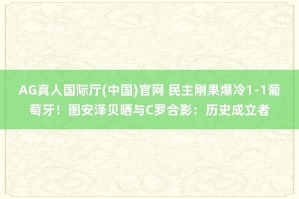 AG真人国际厅(中国)官网 民主刚果爆冷1-1葡萄牙！图安泽贝晒与C罗合影：历史成立者