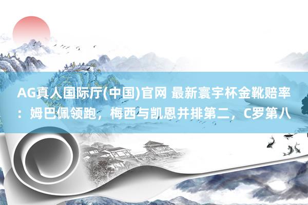 AG真人国际厅(中国)官网 最新寰宇杯金靴赔率：姆巴佩领跑，梅西与凯恩并排第二，C罗第八