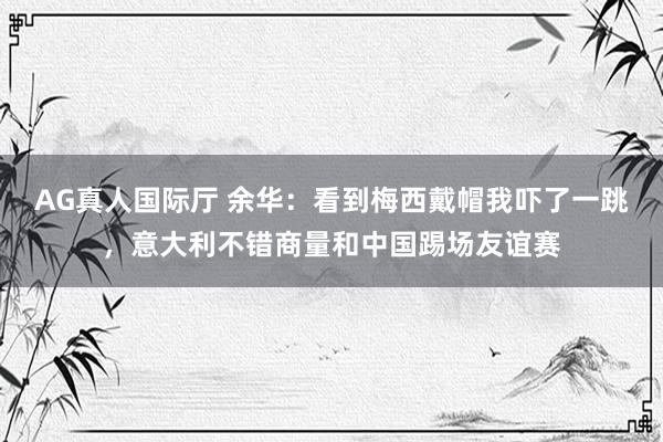 AG真人国际厅 余华：看到梅西戴帽我吓了一跳，意大利不错商量和中国踢场友谊赛