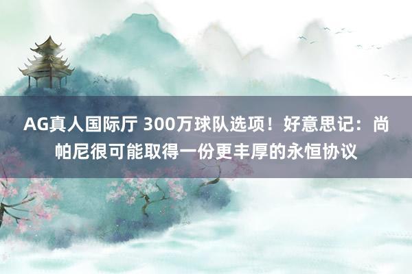 AG真人国际厅 300万球队选项!好意思记:尚帕尼很可能取得一份更丰厚的永恒协议